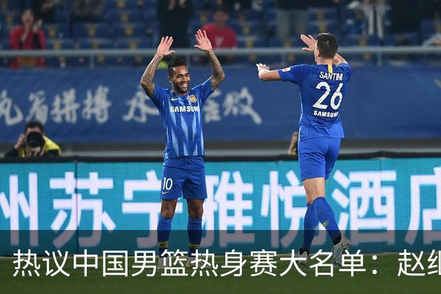 热议中国男篮热身赛大名单：赵继伟成年龄最大老将 广东中锋有望获重用